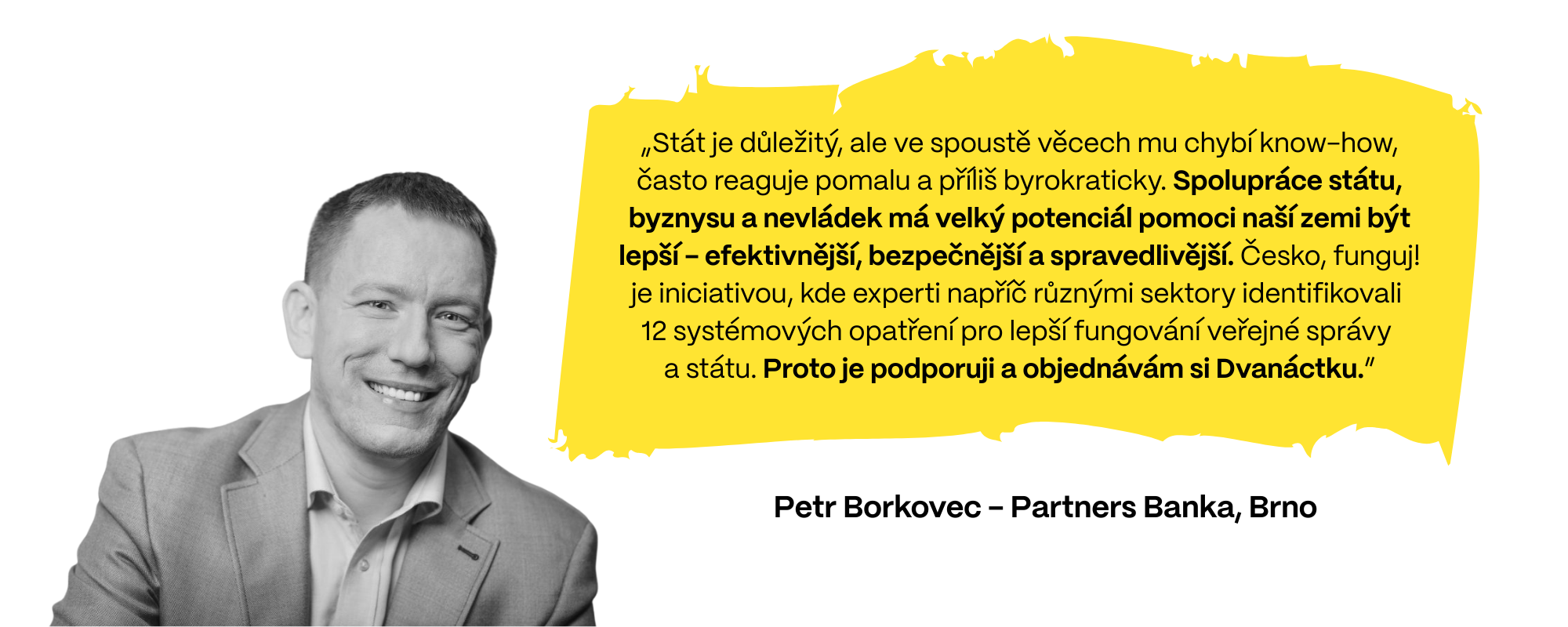 Petr Borkovec z Partners Banky (Brno) dodává: „Stát je důležitý, ale ve spoustě věcech mu chybí know-how, často reaguje pomalu a příliš byrokraticky. Spolupráce státu, byznysu a nevládek má velký potenciál pomoci naší zemi být lepší - efektivnější, bezpečnější a spravedlivější. Česko, funguj! je iniciativou, kde experti napříč různými sektory identifikovali  12 systémových opatření pro lepší fungování veřejné správy  a státu. Proto je podporuji a objednávám si Dvanáctku.”